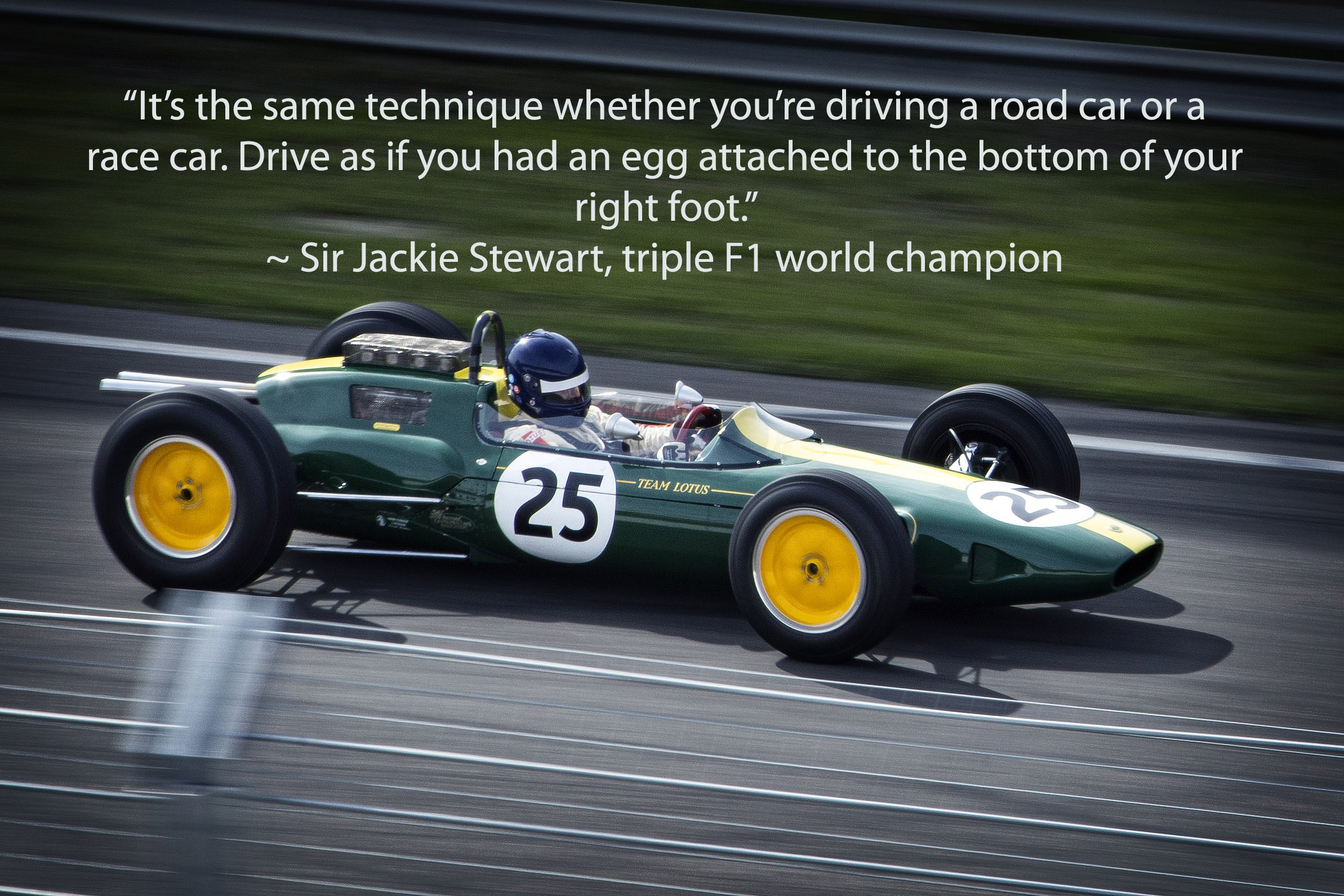 F1 Lotus Jackie Stewart with caption: 'It's the same technique whether you're driving a road car or a race car. Drive as if you had an egg attached to the bottom of your right foot.'  ~ Jackie Stewart