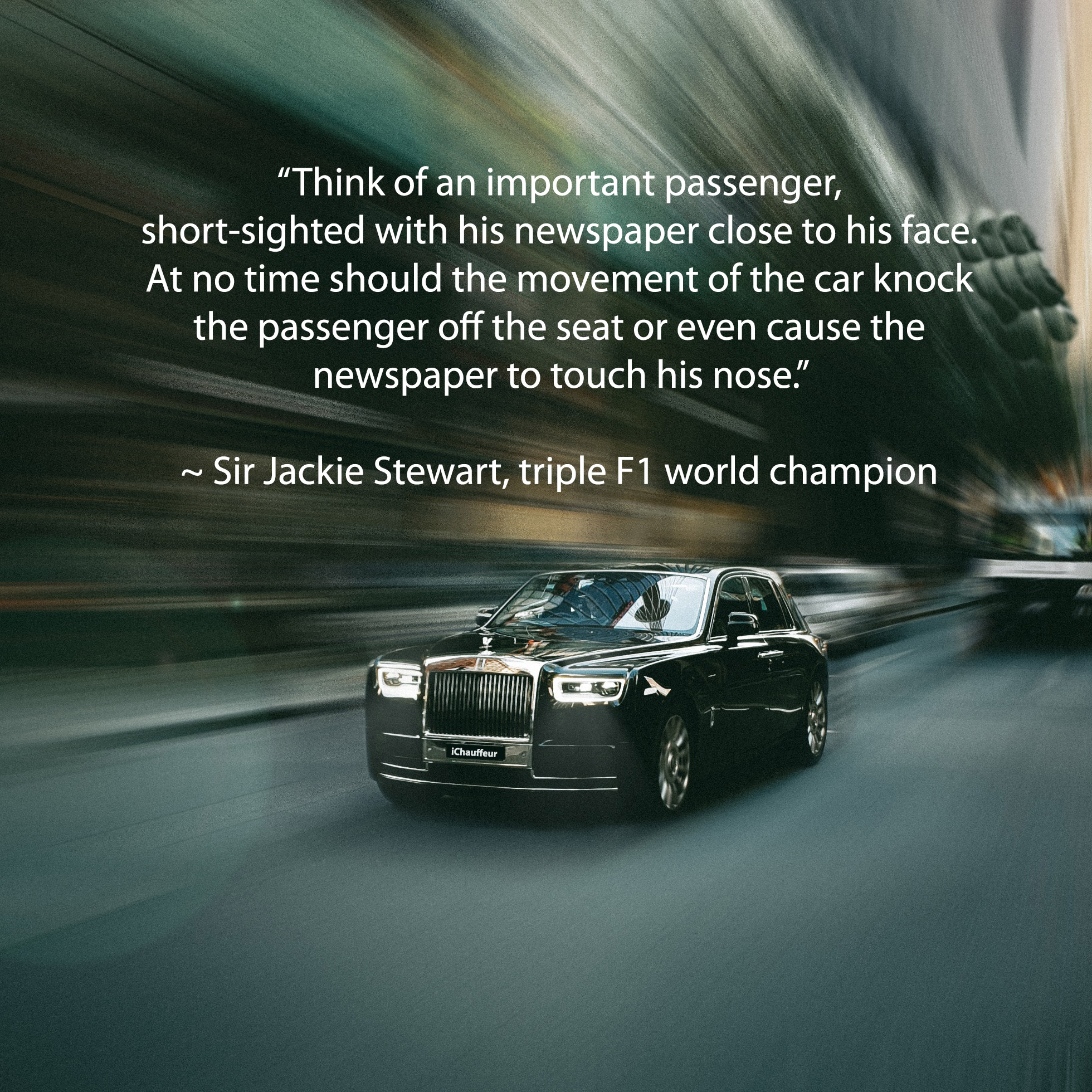Rolls-Royce Phantom with the caption: 'Think of an important passenger, short-sighted with his newspaper close to his face, At no time should the movement of the car knock the passenger off the seat or even cause the newspaper to touch his nose.' ~ Jackie Stewart